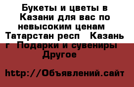 Букеты и цветы в Казани для вас по невысоким ценам - Татарстан респ., Казань г. Подарки и сувениры » Другое   